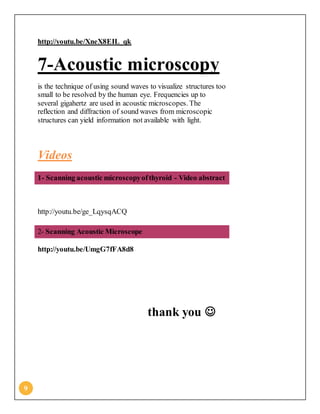 9
http://youtu.be/XneX8EIL_qk
7-Acoustic microscopy
is the technique of using sound waves to visualize structures too
small to be resolved by the human eye. Frequencies up to
several gigahertz are used in acoustic microscopes. The
reflection and diffraction of sound waves from microscopic
structures can yield information not available with light.
Videos
1- Scanning acoustic microscopyofthyroid - Video abstract
http://youtu.be/ge_LqysqACQ
2- Scanning Acoustic Microscope
http://youtu.be/UmgG7fFA8d8
thank you 
 