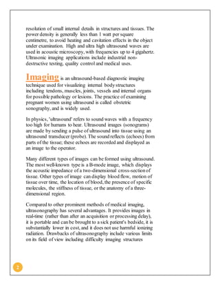 2
resolution of small internal details in structures and tissues. The
power density is generally less than 1 watt per square
centimetre, to avoid heating and cavitation effects in the object
under examination. High and ultra high ultrasound waves are
used in acoustic microscopy, with frequencies up to 4 gigahertz.
Ultrasonic imaging applications include industrial non-
destructive testing, quality control and medical uses.
Imaging is an ultrasound-based diagnostic imaging
technique used for visualizing internal bodystructures
including tendons, muscles, joints, vessels and internal organs
for possible pathology or lesions. The practice of examining
pregnant women using ultrasound is called obstetric
sonography, and is widely used.
In physics, 'ultrasound' refers to sound waves with a frequency
too high for humans to hear. Ultrasound images (sonograms)
are made by sending a pulse of ultrasound into tissue using an
ultrasound transducer (probe). The sound reflects (echoes) from
parts of the tissue; these echoes are recorded and displayed as
an image to the operator.
Many different types of images can be formed using ultrasound.
The most well-known type is a B-mode image, which displays
the acoustic impedance of a two-dimensional cross-sectionof
tissue. Other types of image can display blood flow, motion of
tissue over time, the location of blood, the presence of specific
molecules, the stiffness of tissue, or the anatomy of a three-
dimensional region.
Compared to other prominent methods of medical imaging,
ultrasonography has several advantages. It provides images in
real-time (rather than after an acquisition or processing delay),
it is portable and can be brought to a sick patient's bedside, it is
substantially lower in cost, and it does not use harmful ionizing
radiation. Drawbacks of ultrasonography include various limits
on its field of view including difficulty imaging structures
 