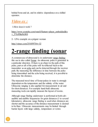 3
behind bone and air, and its relative dependence on a skilled
operator.
Video ex :
1-How does it work ?
https://www.youtube.com/watch?feature=player_embedded&v
=_TYsPBuNxW0
2- LIVe example on a prignet woman
http://vimeo.com/25105975#t=32
2-range finding (sonar
A common use of ultrasound is in underwater range finding;
this use is also called Sonar. An ultrasonic pulse is generated in
a particular direction. If there is an object in the path of this
pulse, part or all of the pulse will be reflected back to the
transmitter as an echo and can be detected through the receiver
path. By measuring the difference in time between the pulse
being transmitted and the echo being received, it is possible to
determine the distance.
The measured travel time of Sonar pulses in water is strongly
dependent on the temperature and the salinity of the water.
Ultrasonic ranging is also applied for measurement in air and
for short distances. For example hand-held ultrasonic
measuring tools can rapidly measure the layout of rooms.
Although range finding underwater is performed at both sub-
audible and audible frequencies for great distances (1 to several
kilometers), ultrasonic range finding is used when distances are
shorter and the accuracy of the distance measurement is desired
to be finer. Ultrasonic measurements may be limited through
barrier layers with large salinity, temperature or vortex
 