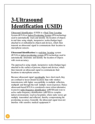 5
3-Ultrasound
Identification (USID)
Ultrasound Identification (USID) is a Real Time Locating
System (RTLS)or IndoorPositioning System (IPS) technology
used to automatically track and identify the location of objects
in real time using simple, inexpensive nodes (badges/tags)
attached to or embedded in objects and devices, which then
transmit an ultrasound signal to communicate their location to
microphone sensors.
Ultrasound Identification is a real-time locating system
(RTLS) or indoor positioning system (IPS) technology used to
automatically determine and identify the location of objects
with room accuracy.
The approachis using simple, inexpensive nodes (badges/tags)
attached to the surface of persons, objects and devices, which
then transmit an ultrasound signal to communicate their
locations to microphone sensors.
Because ultrasound signal wavelengths have short reach, they
are confined to lesser distant locations than with wireless
transmissions with higher susceptibility to multiple reflection,
multipath and through-the-wall multiple room responses. Hence
ultrasound-based RTLS is considered a more robust alternative
to passive radio-frequency identification (pRFID) and even to
active radio-frequency identification (aRFID) in complex
indoor environments (such as hospitals), where radio waves get
multiply transmitted and reflected, thereby compromising the
positioning accuracy. Generally the ultrasound signal does not
interfere with sensitive medical equipment.[1]
 