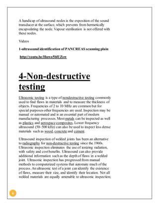 6
A handicap of ultrasound nodes is the exposition of the sound
transducer at the surface, which prevents from hermetically
encapsulating the node. Vapour sterilisation is not offered with
these nodes.
Videos
1-ultrasound identification of PANCREAS scanning plain
http://youtu.be/Huwo5blUZsw
4-Non-destructive
testing
Ultrasonic testing is a type of nondestructive testing commonly
used to find flaws in materials and to measure the thickness of
objects. Frequencies of 2 to 10 MHz are common but for
special purposes other frequencies are used. Inspection may be
manual or automated and is an essential part of modern
manufacturing processes. Most metals can be inspected as well
as plastics and aerospacecomposites. Lower frequency
ultrasound (50–500 kHz) can also be used to inspect less dense
materials such as wood, concrete and cement.
Ultrasound inspection of welded joints has been an alternative
to radiography for non-destructive testing since the 1960s.
Ultrasonic inspection eliminates the use of ionizing radiation,
with safety and costbenefits. Ultrasound can also provide
additional information such as the depth of flaws in a welded
joint. Ultrasonic inspection has progressed from manual
methods to computerized systems that automate much of the
process. An ultrasonic test of a joint can identify the existence
of flaws, measure their size, and identify their location. Not all
welded materials are equally amenable to ultrasonic inspection;
 