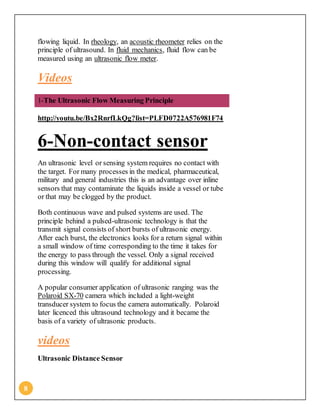 8
flowing liquid. In rheology, an acoustic rheometer relies on the
principle of ultrasound. In fluid mechanics, fluid flow can be
measured using an ultrasonic flow meter.
Videos
1-The Ultrasonic Flow Measuring Principle
http://youtu.be/Bx2RnrfLkQg?list=PLFD0722A576981F74
6-Non-contact sensor
An ultrasonic level or sensing system requires no contact with
the target. For many processes in the medical, pharmaceutical,
military and general industries this is an advantage over inline
sensors that may contaminate the liquids inside a vessel or tube
or that may be clogged by the product.
Both continuous wave and pulsed systems are used. The
principle behind a pulsed-ultrasonic technology is that the
transmit signal consists of short bursts of ultrasonic energy.
After each burst, the electronics looks for a return signal within
a small window of time corresponding to the time it takes for
the energy to pass through the vessel. Only a signal received
during this window will qualify for additional signal
processing.
A popular consumer application of ultrasonic ranging was the
Polaroid SX-70 camera which included a light-weight
transducer system to focus the camera automatically. Polaroid
later licenced this ultrasound technology and it became the
basis of a variety of ultrasonic products.
videos
Ultrasonic Distance Sensor
 
