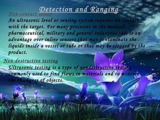 Detection and Ranging
Non-contact sensor
An ultrasonic level or sensing system requires no contact
with the target. For many processes in the medical,
pharmaceutical, military and general industries this is an
advantage over inline sensors that may contaminate the
liquids inside a vessel or tube or that may be clogged by the
product.
Non-destructive testing
Ultrasonic testing is a type of nondestructive testing
commonly used to find flaws in materials and to measure
the thickness of objects.

 