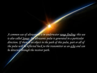A common use of ultrasound is in underwater range finding; this use
is also called Sonar. An ultrasonic pulse is generated in a particular
direction. If there is an object in the path of this pulse, part or all of
the pulse will be reflected back to the transmitter as an echo and can
be detected through the receiver path.

 