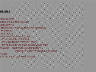 ntents

LTRASOUND
OPES OF ULTRASOUND
LTRASONICS
ERCEPTION IN HUMANS AND ANIMALS
•HUMANS
•ANIMALS
ETECTION AND RANGING
•NON CONTACT CENSOR
•NON DESTRUCTIVE TESTING
•ULTRASONIC RANGE FINDING: SONAR
MAGING: MEDICAL SONOGRAPHY
BREAKING DOWN KIDNEY STONES
ADAR
ULTIPLE CHOICE QUESTIONS

 