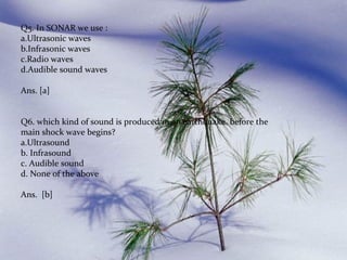 Q5. In SONAR we use :
a.Ultrasonic waves
b.Infrasonic waves
c.Radio waves
d.Audible sound waves
Ans. [a]
Q6. which kind of sound is produced in an earthquake before the
main shock wave begins?
a.Ultrasound
b. Infrasound
c. Audible sound
d. None of the above
Ans. [b]

 