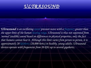 ULTRASOUND

Ultrasound is an oscillating sound pressure wave with a frequency greater than
the upper limit of the human hearing range. Ultrasound is thus not separated from
'normal' (audible) sound based on differences in physical properties, only the fact
that humans cannot hear it. Although this limit varies from person to person, it is
approximately 20 kilohertz (20,000 hertz) in healthy, young adults. Ultrasound
devices operate with frequencies from 20 kHz up to several gigahertz.

 