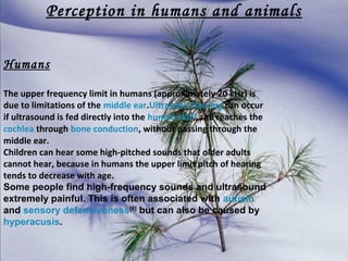 Perception in humans and animals
Humans
The upper frequency limit in humans (approximately 20 kHz) is
due to limitations of the middle ear.Ultrasonic hearing can occur
if ultrasound is fed directly into the human skull and reaches the
cochlea through bone conduction, without passing through the
middle ear.
Children can hear some high-pitched sounds that older adults
cannot hear, because in humans the upper limit pitch of hearing
tends to decrease with age.
Some people find high-frequency sounds and ultrasound
extremely painful. This is often associated with autism
and sensory defensiveness[6] but can also be caused by
hyperacusis.

 