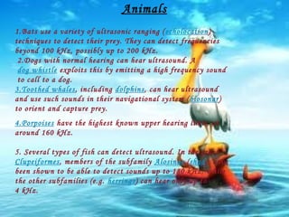 Animals
1.Bats use a variety of ultrasonic ranging ( echolocation)
techniques to detect their prey. They can detect frequencies
beyond 100 kHz, possibly up to 200 kHz.
2.Dogs with normal hearing can hear ultrasound. A
dog whistle exploits this by emitting a high frequency sound
to call to a dog.
3.Toothed whales, including dolphins, can hear ultrasound
and use such sounds in their navigational system ( biosonar)
to orient and capture prey.
4.Porpoises have the highest known upper hearing limit, at
around 160 kHz.
5. Several types of fish can detect ultrasound. In the order
Clupeiformes, members of the subfamily Alosinae (shad), have
been shown to be able to detect sounds up to 180 kHz, while
the other subfamilies (e.g. herrings) can hear only up to
4 kHz.

 