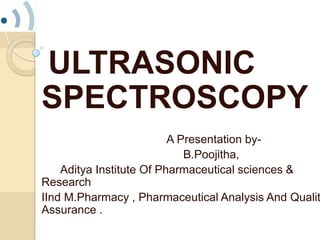 ULTRASONIC
SPECTROSCOPY
A Presentation by-
B.Poojitha,
Aditya Institute Of Pharmaceutical sciences &
Research
IInd M.Pharmacy , Pharmaceutical Analysis And Qualit
Assurance .
 