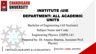 DISCOVER . LEARN . EMPOWER
INSTITUTE :UIE
DEPARTMENT: ALL ACADEMIC
UNITS
Bachelor of Engineering (All Sections)
Subject Name and Code:
Engineering Physics 23SPH-141
Prepared by: Dr. Anjana Sharma, Assistant Prof.
Physics
CRYSTALLOGRAPHY & ULTRASONICS
 