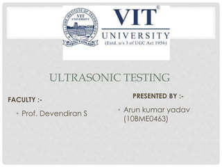 ULTRASONIC TESTING
FACULTY :-

• Prof. Devendiran S

PRESENTED BY :-

• Arun kumar yadav
(10BME0463)

 