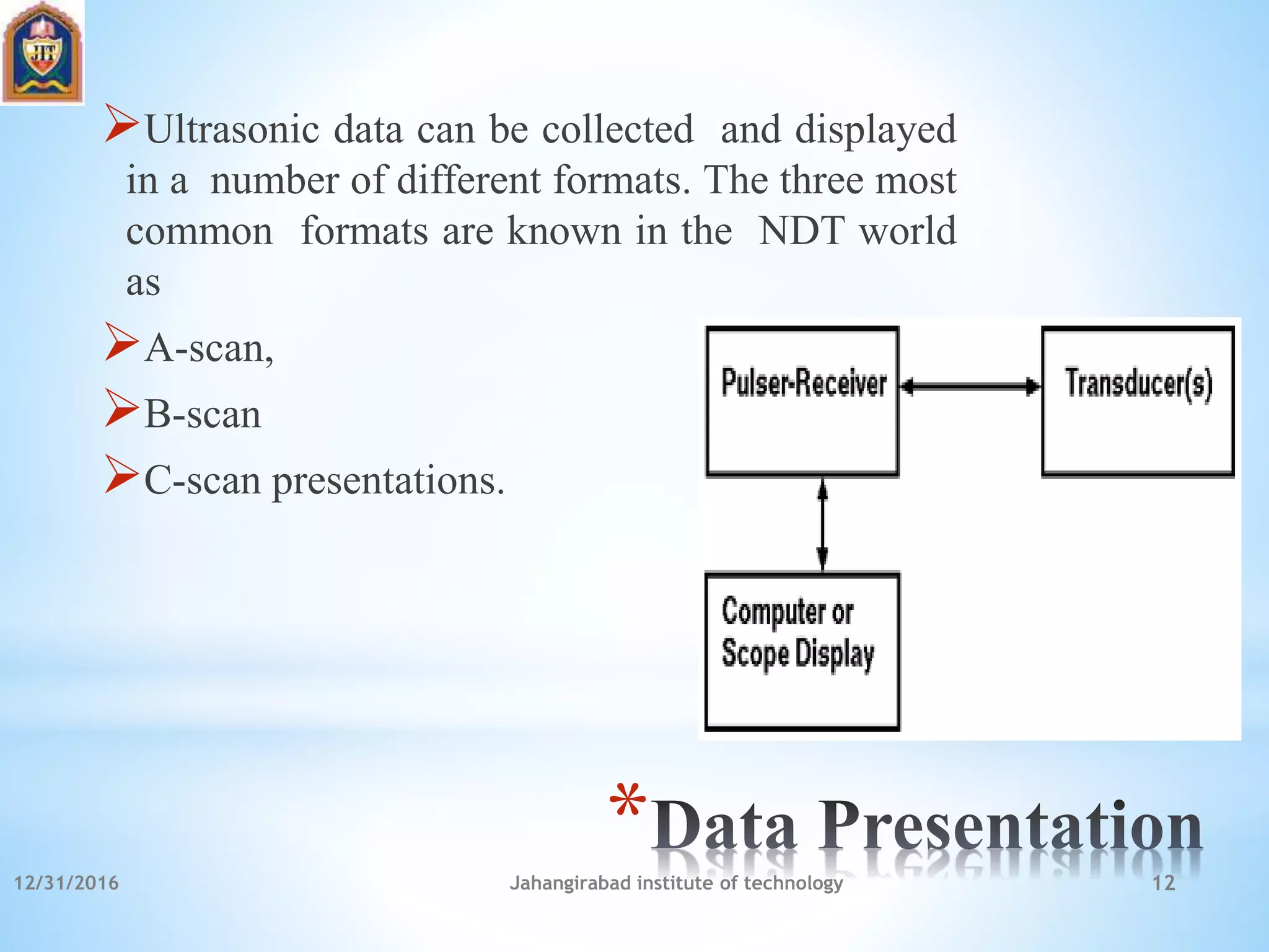 *
Ultrasonic data can be collected and displayed
in a number of different formats. The three most
common formats are known in the NDT world
as
A-scan,
B-scan
C-scan presentations.
12/31/2016 Jahangirabad institute of technology 12
 