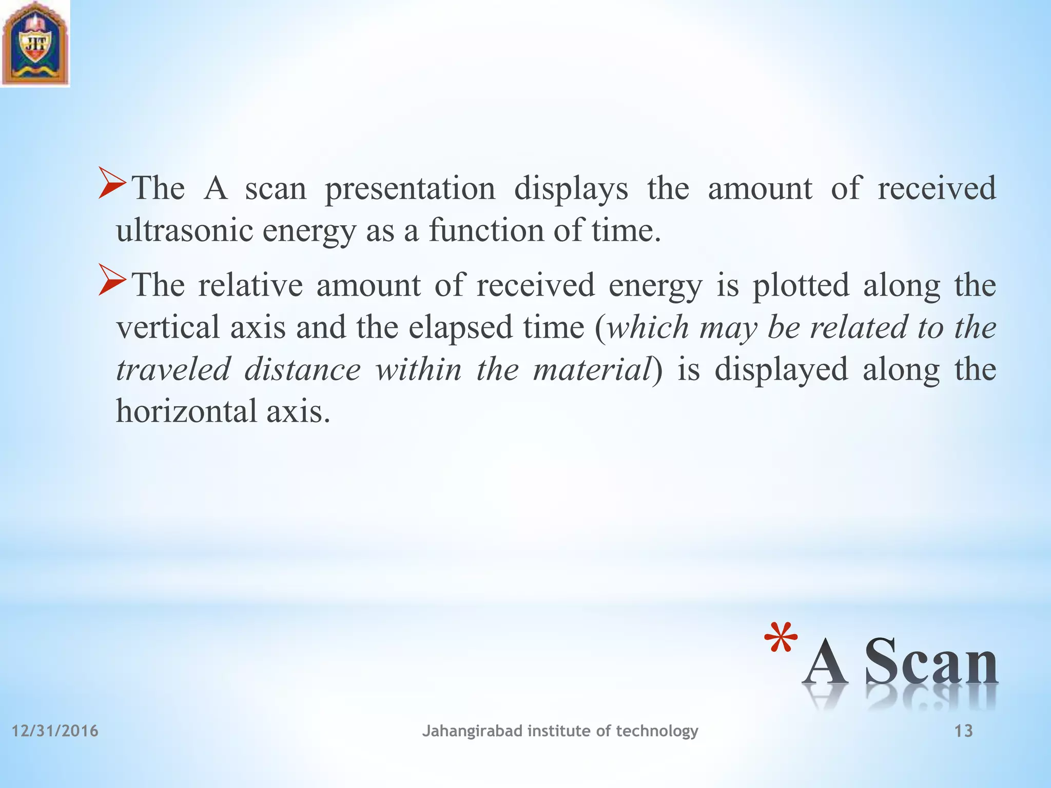 *
The A scan presentation displays the amount of received
ultrasonic energy as a function of time.
The relative amount of received energy is plotted along the
vertical axis and the elapsed time (which may be related to the
traveled distance within the material) is displayed along the
horizontal axis.
12/31/2016 Jahangirabad institute of technology 13
 