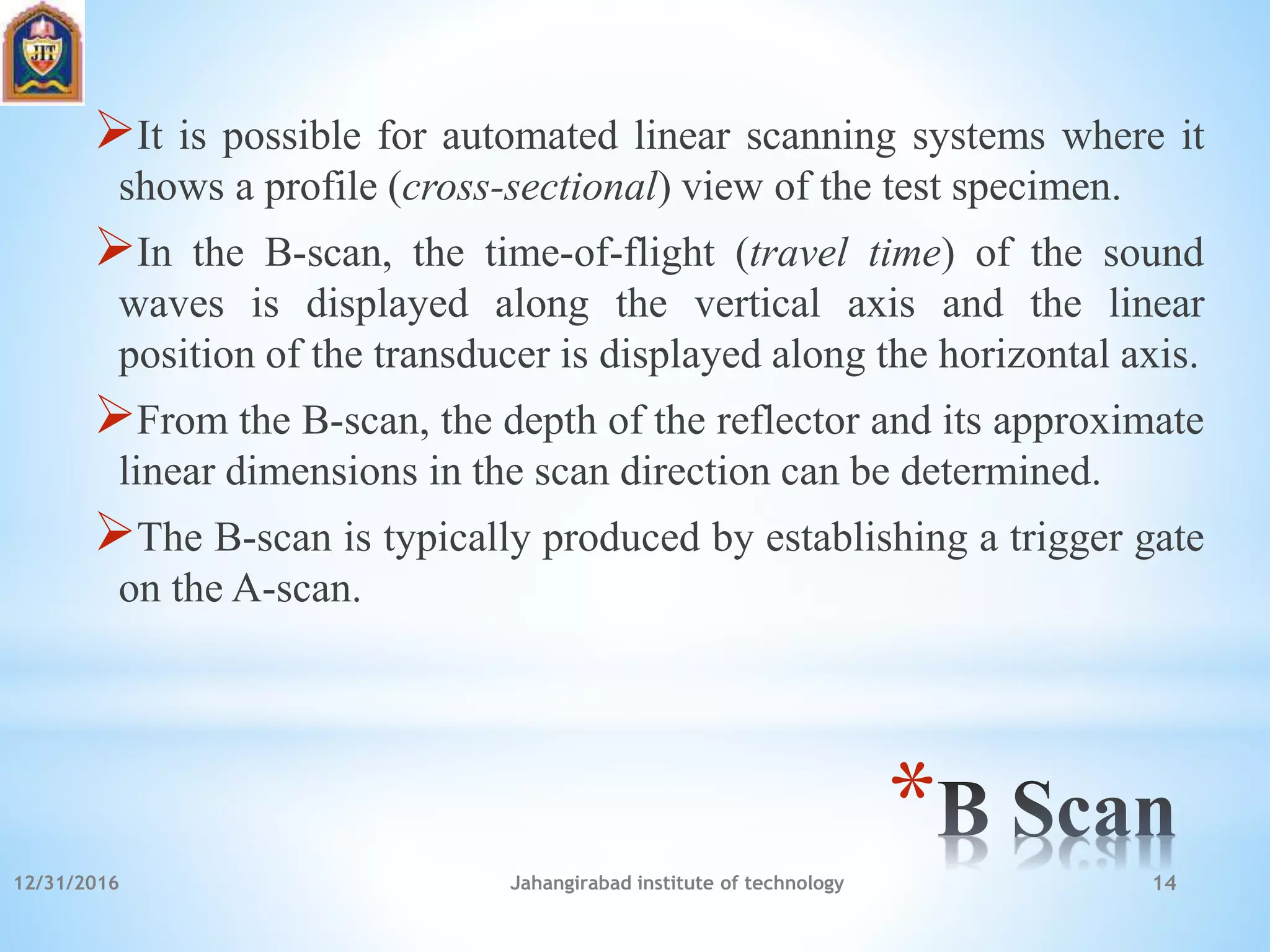 *
It is possible for automated linear scanning systems where it
shows a profile (cross-sectional) view of the test specimen.
In the B-scan, the time-of-flight (travel time) of the sound
waves is displayed along the vertical axis and the linear
position of the transducer is displayed along the horizontal axis.
From the B-scan, the depth of the reflector and its approximate
linear dimensions in the scan direction can be determined.
The B-scan is typically produced by establishing a trigger gate
on the A-scan.
12/31/2016 Jahangirabad institute of technology 14
 