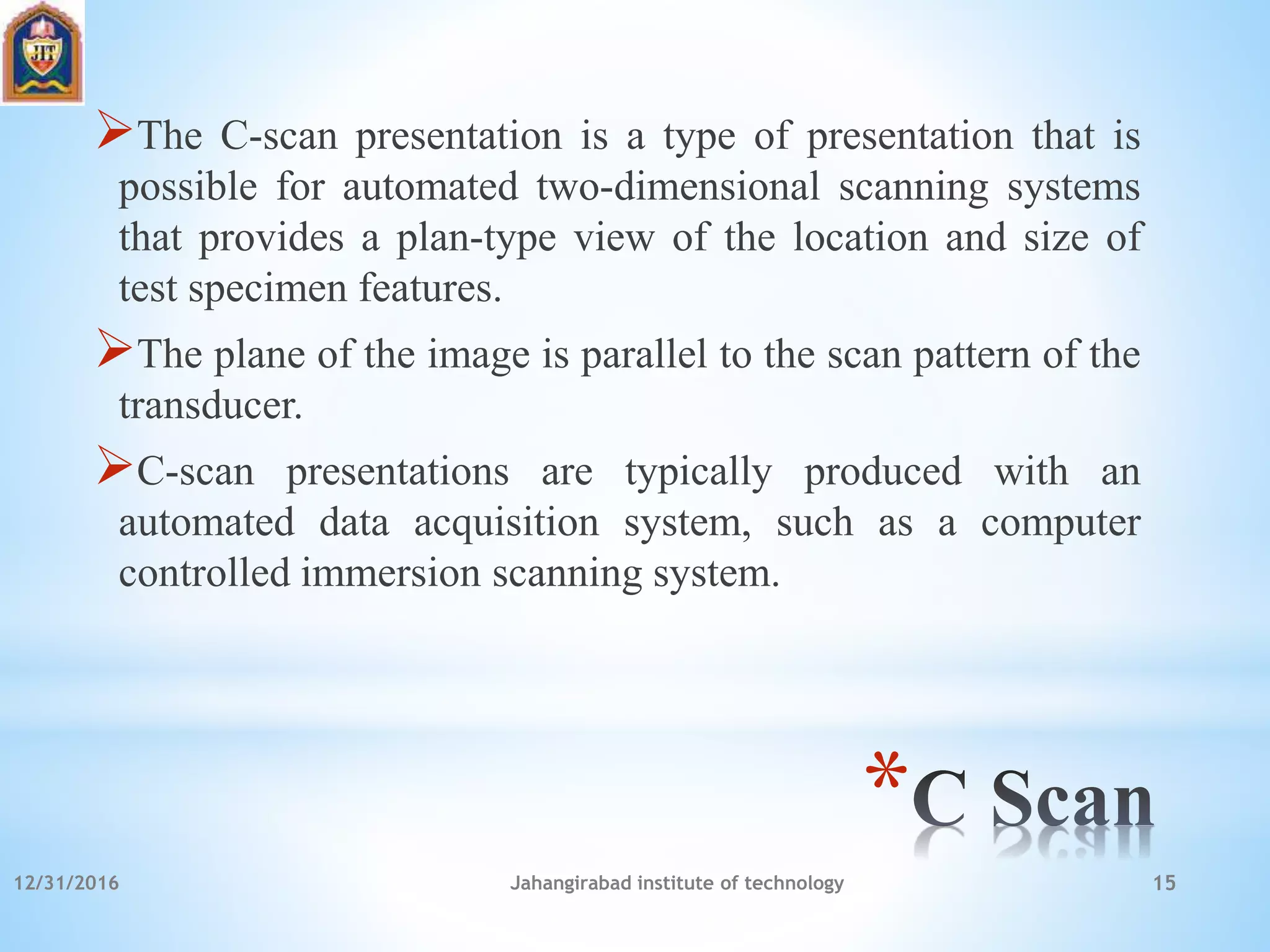 *
The C-scan presentation is a type of presentation that is
possible for automated two-dimensional scanning systems
that provides a plan-type view of the location and size of
test specimen features.
The plane of the image is parallel to the scan pattern of the
transducer.
C-scan presentations are typically produced with an
automated data acquisition system, such as a computer
controlled immersion scanning system.
12/31/2016 Jahangirabad institute of technology 15
 