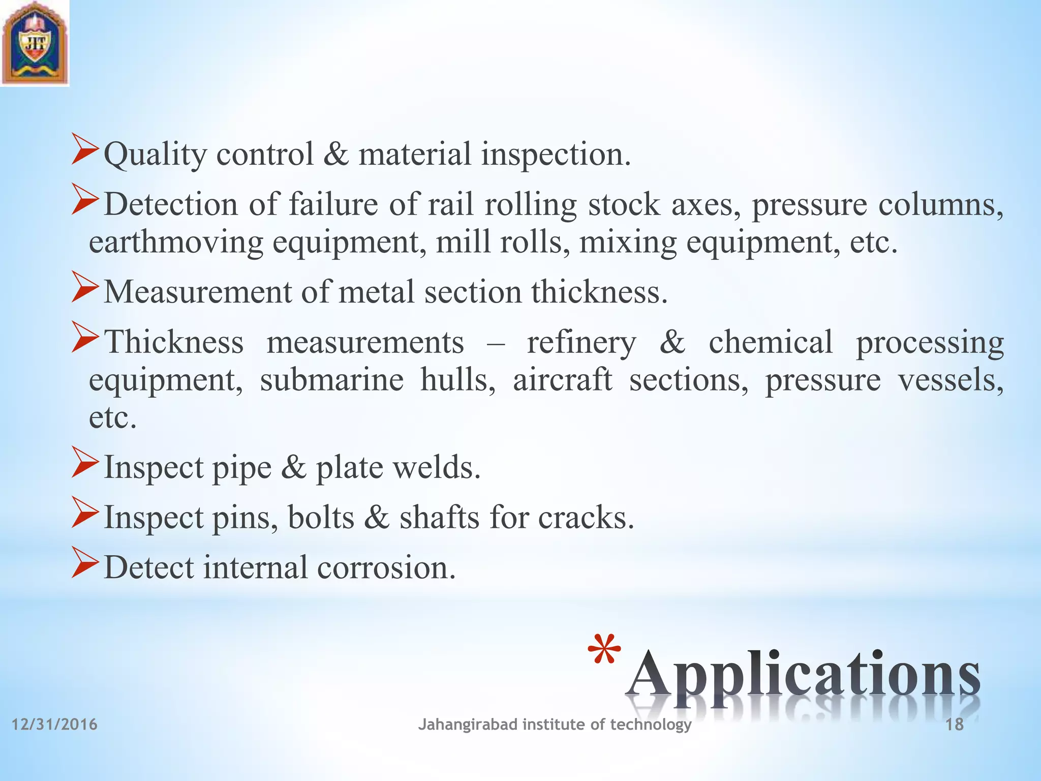 *
Quality control & material inspection.
Detection of failure of rail rolling stock axes, pressure columns,
earthmoving equipment, mill rolls, mixing equipment, etc.
Measurement of metal section thickness.
Thickness measurements – refinery & chemical processing
equipment, submarine hulls, aircraft sections, pressure vessels,
etc.
Inspect pipe & plate welds.
Inspect pins, bolts & shafts for cracks.
Detect internal corrosion.
12/31/2016 Jahangirabad institute of technology 18
 