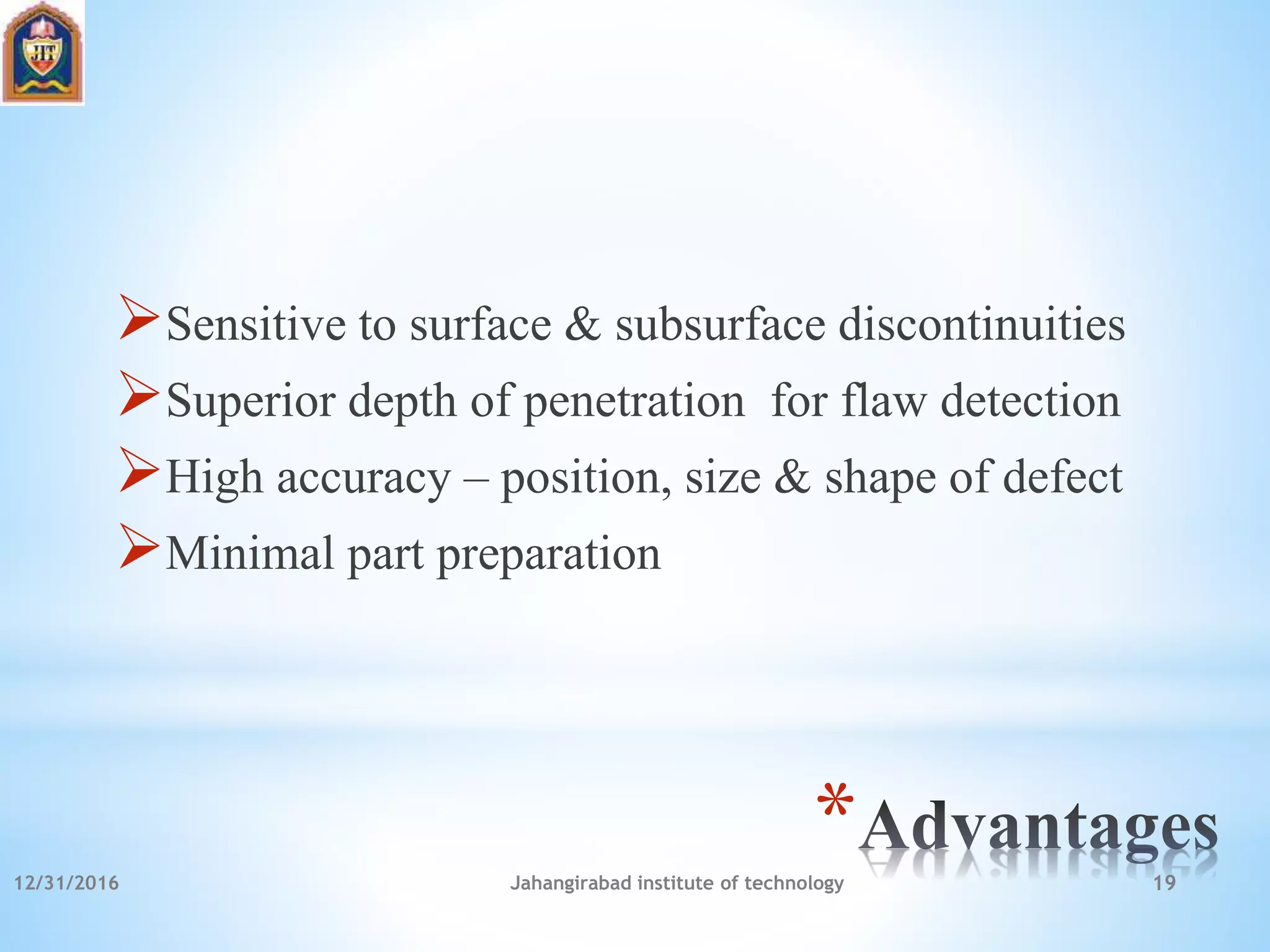 *
Sensitive to surface & subsurface discontinuities
Superior depth of penetration for flaw detection
High accuracy – position, size & shape of defect
Minimal part preparation
12/31/2016 Jahangirabad institute of technology 19
 