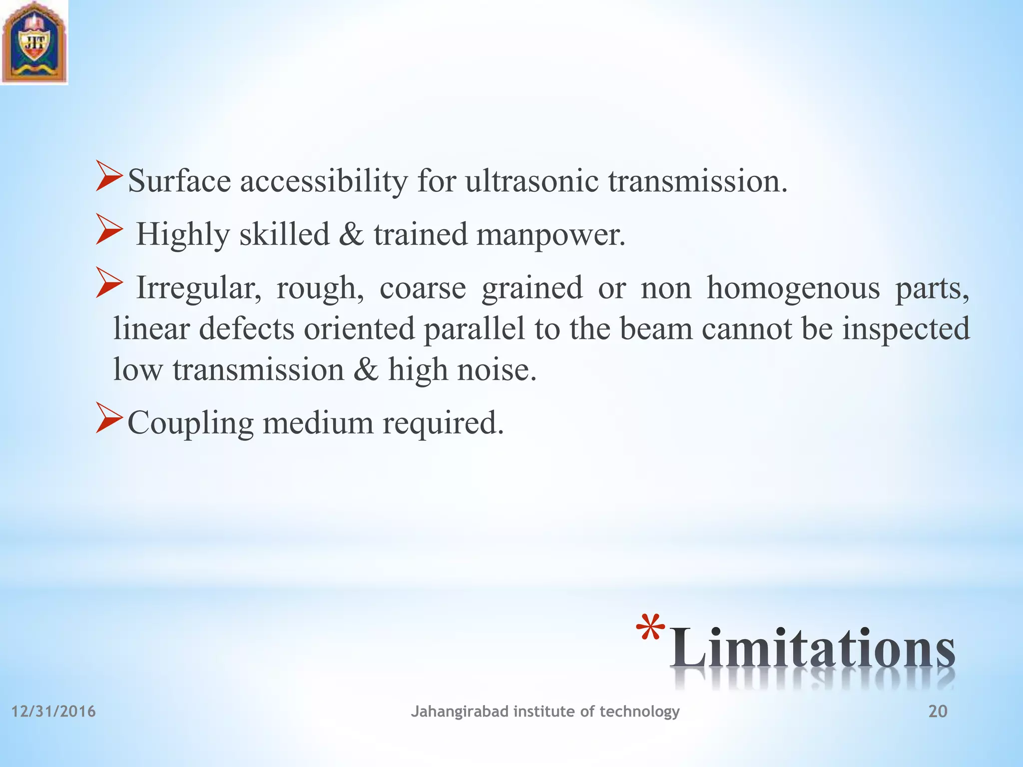 *
Surface accessibility for ultrasonic transmission.
 Highly skilled & trained manpower.
 Irregular, rough, coarse grained or non homogenous parts,
linear defects oriented parallel to the beam cannot be inspected
low transmission & high noise.
Coupling medium required.
12/31/2016 Jahangirabad institute of technology 20
 