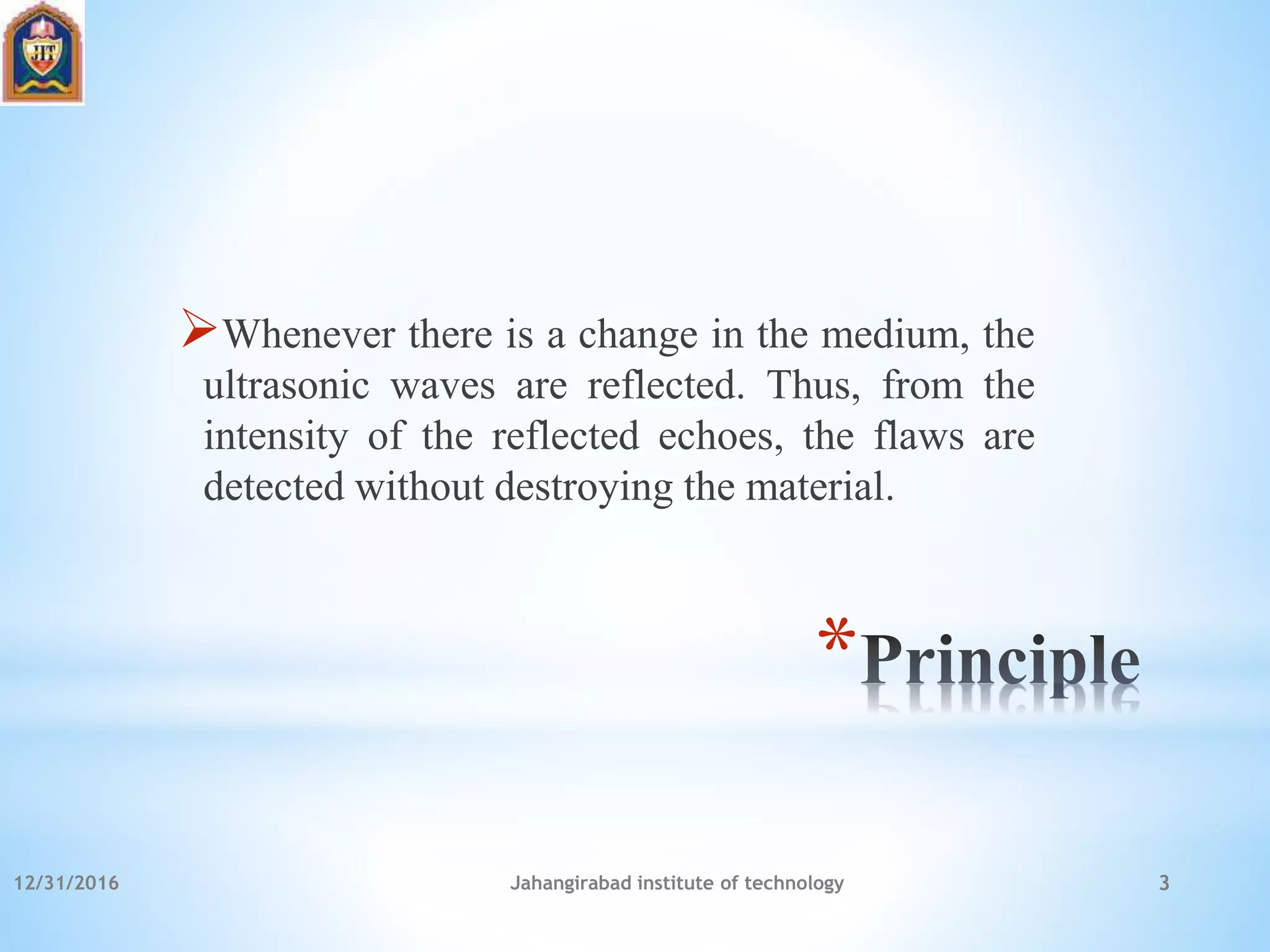 *
Whenever there is a change in the medium, the
ultrasonic waves are reflected. Thus, from the
intensity of the reflected echoes, the flaws are
detected without destroying the material.
12/31/2016 Jahangirabad institute of technology 3
 