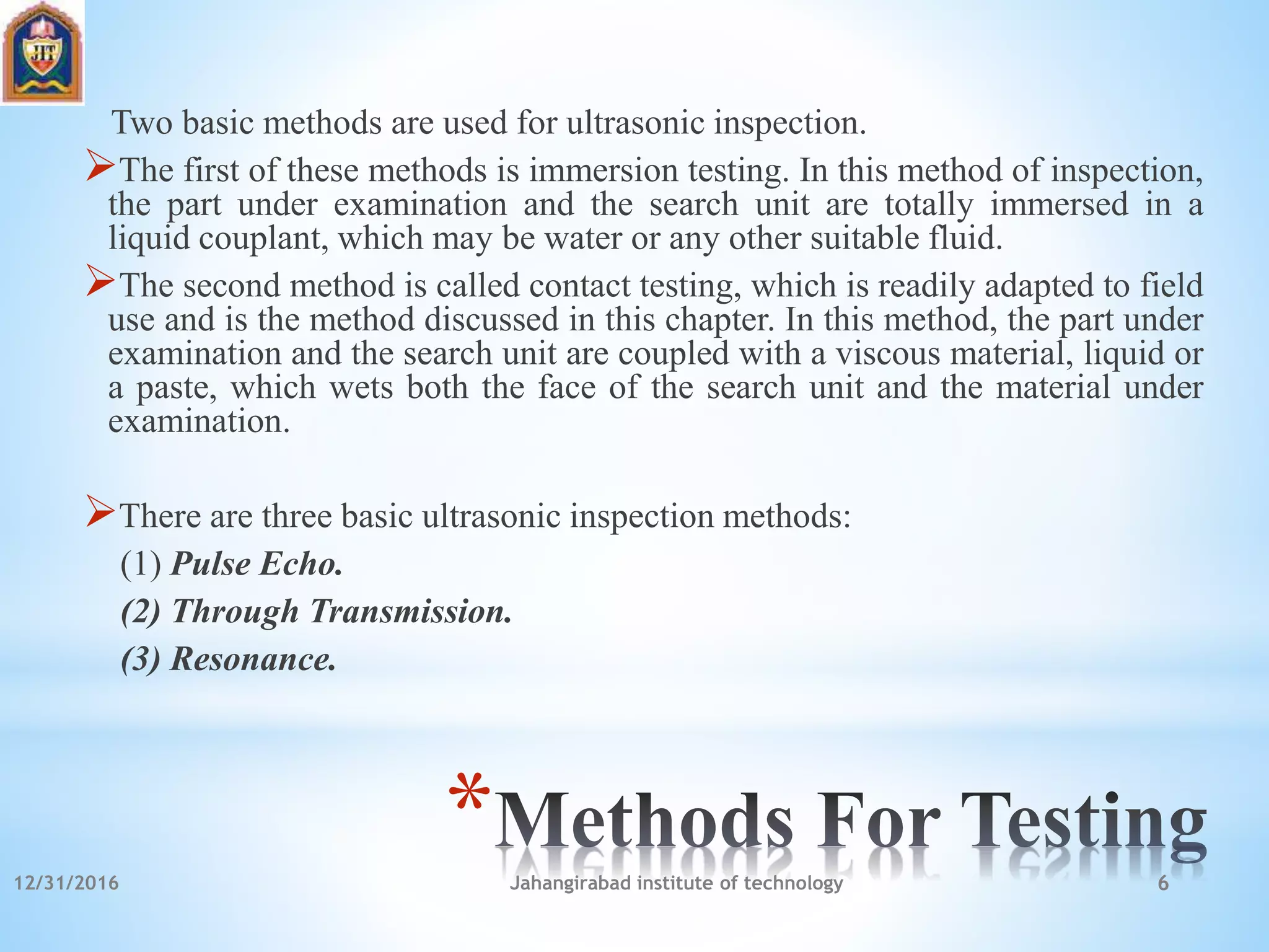 *
Two basic methods are used for ultrasonic inspection.
The first of these methods is immersion testing. In this method of inspection,
the part under examination and the search unit are totally immersed in a
liquid couplant, which may be water or any other suitable fluid.
The second method is called contact testing, which is readily adapted to field
use and is the method discussed in this chapter. In this method, the part under
examination and the search unit are coupled with a viscous material, liquid or
a paste, which wets both the face of the search unit and the material under
examination.
There are three basic ultrasonic inspection methods:
(1) Pulse Echo.
(2) Through Transmission.
(3) Resonance.
12/31/2016 Jahangirabad institute of technology 6
 