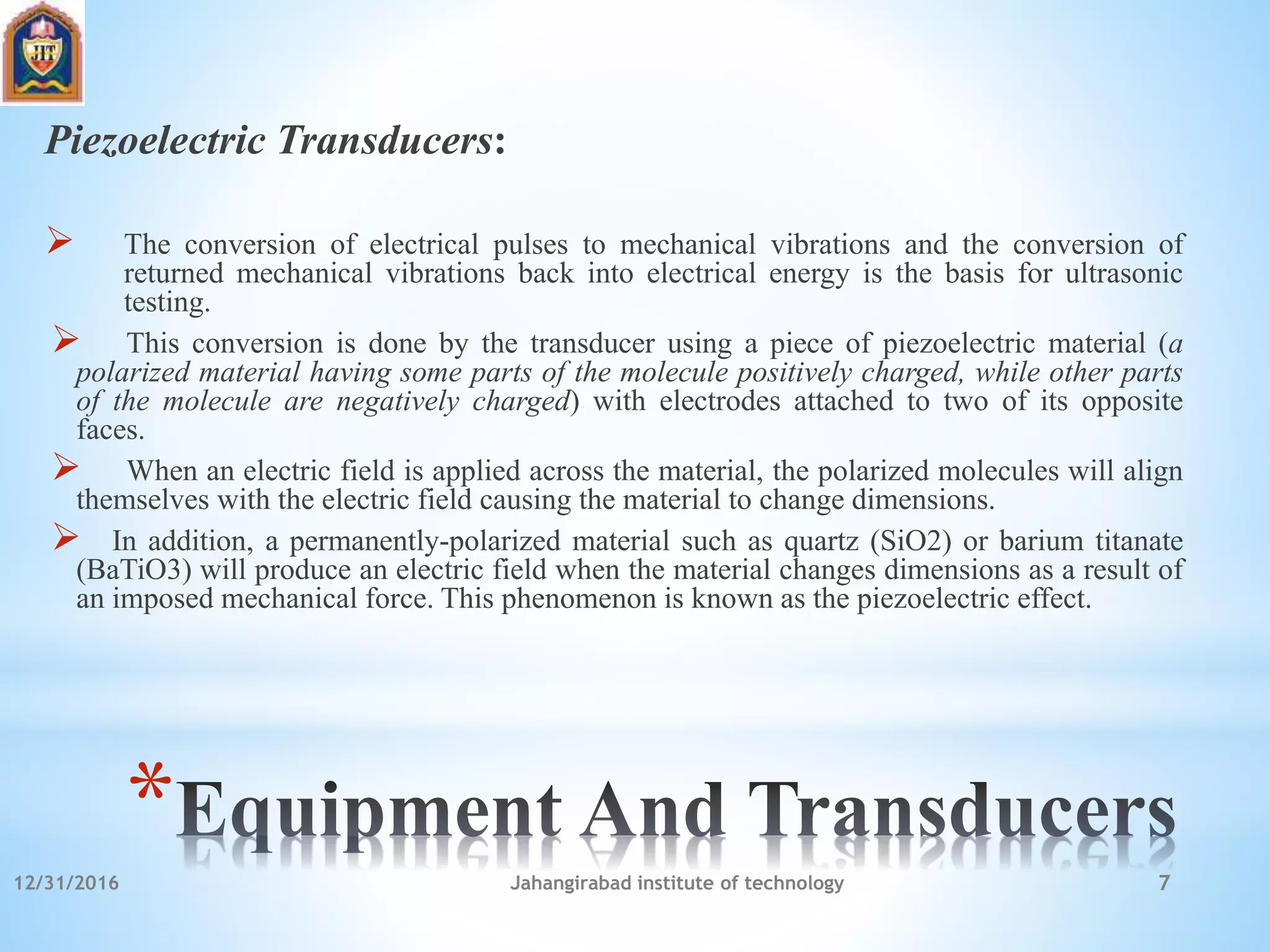 *
Piezoelectric Transducers:
 The conversion of electrical pulses to mechanical vibrations and the conversion of
returned mechanical vibrations back into electrical energy is the basis for ultrasonic
testing.
 This conversion is done by the transducer using a piece of piezoelectric material (a
polarized material having some parts of the molecule positively charged, while other parts
of the molecule are negatively charged) with electrodes attached to two of its opposite
faces.
 When an electric field is applied across the material, the polarized molecules will align
themselves with the electric field causing the material to change dimensions.
 In addition, a permanently-polarized material such as quartz (SiO2) or barium titanate
(BaTiO3) will produce an electric field when the material changes dimensions as a result of
an imposed mechanical force. This phenomenon is known as the piezoelectric effect.
12/31/2016 Jahangirabad institute of technology 7
 