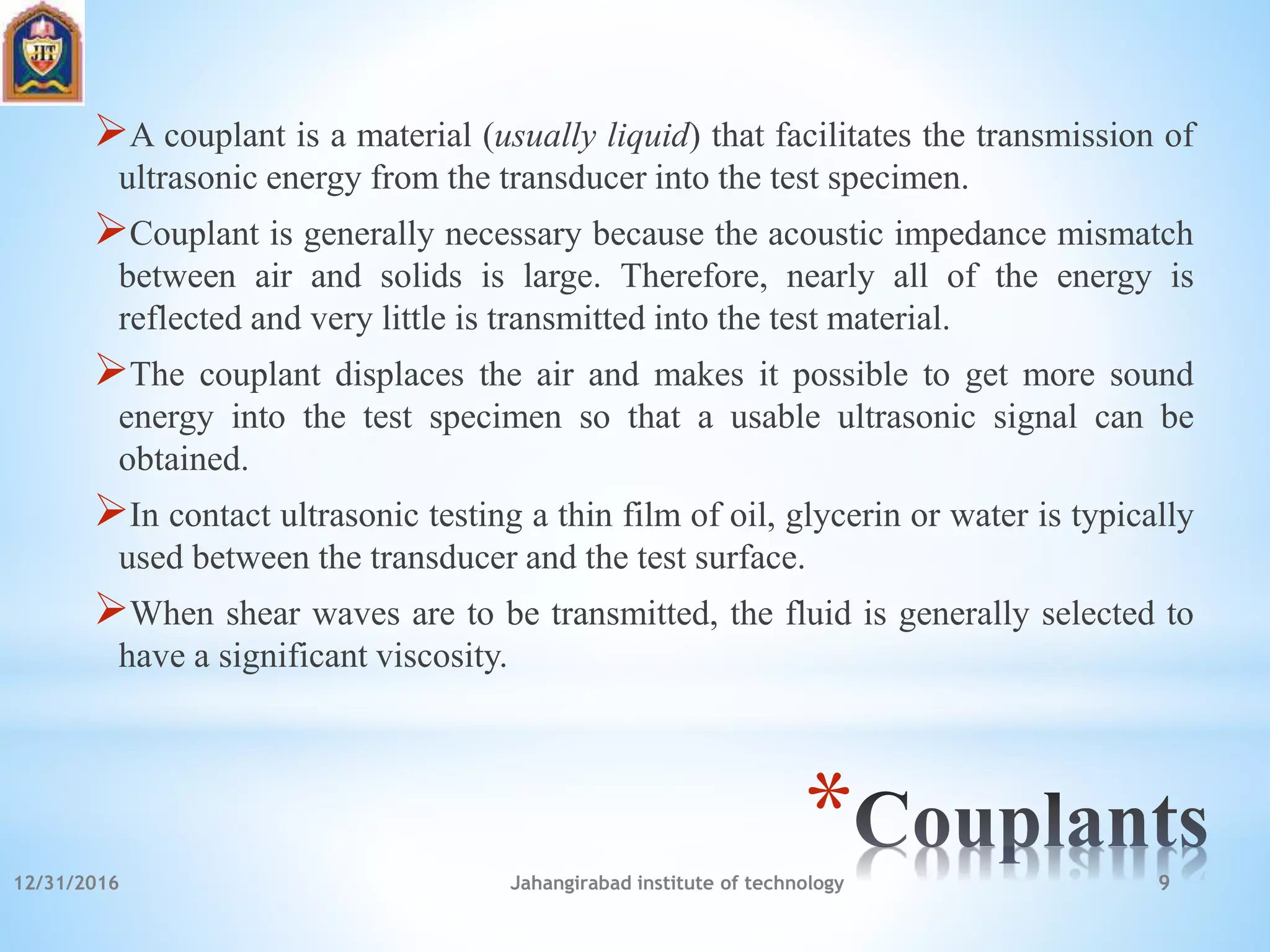 *
A couplant is a material (usually liquid) that facilitates the transmission of
ultrasonic energy from the transducer into the test specimen.
Couplant is generally necessary because the acoustic impedance mismatch
between air and solids is large. Therefore, nearly all of the energy is
reflected and very little is transmitted into the test material.
The couplant displaces the air and makes it possible to get more sound
energy into the test specimen so that a usable ultrasonic signal can be
obtained.
In contact ultrasonic testing a thin film of oil, glycerin or water is typically
used between the transducer and the test surface.
When shear waves are to be transmitted, the fluid is generally selected to
have a significant viscosity.
12/31/2016 Jahangirabad institute of technology 9
 