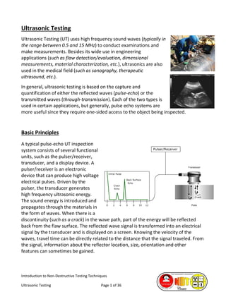 Introduction to Non-Destructive Testing Techniques
Ultrasonic Testing Page 1 of 36
Ultrasonic Testing
Ultrasonic Testing (UT) uses high frequency sound waves (typically in
the range between 0.5 and 15 MHz) to conduct examinations and
make measurements. Besides its wide use in engineering
applications (such as flaw detection/evaluation, dimensional
measurements, material characterization, etc.), ultrasonics are also
used in the medical field (such as sonography, therapeutic
ultrasound, etc.).
In general, ultrasonic testing is based on the capture and
quantification of either the reflected waves (pulse-echo) or the
transmitted waves (through-transmission). Each of the two types is
used in certain applications, but generally, pulse echo systems are
more useful since they require one-sided access to the object being inspected.
Basic Principles
A typical pulse-echo UT inspection
system consists of several functional
units, such as the pulser/receiver,
transducer, and a display device. A
pulser/receiver is an electronic
device that can produce high voltage
electrical pulses. Driven by the
pulser, the transducer generates
high frequency ultrasonic energy.
The sound energy is introduced and
propagates through the materials in
the form of waves. When there is a
discontinuity (such as a crack) in the wave path, part of the energy will be reflected
back from the flaw surface. The reflected wave signal is transformed into an electrical
signal by the transducer and is displayed on a screen. Knowing the velocity of the
waves, travel time can be directly related to the distance that the signal traveled. From
the signal, information about the reflector location, size, orientation and other
features can sometimes be gained.
 