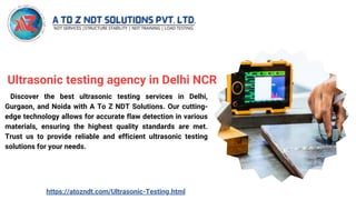 Ultrasonic testing agency in Delhi NCR
Discover the best ultrasonic testing services in Delhi,
Gurgaon, and Noida with A To Z NDT Solutions. Our cutting-
edge technology allows for accurate flaw detection in various
materials, ensuring the highest quality standards are met.
Trust us to provide reliable and efficient ultrasonic testing
solutions for your needs.
https://atozndt.com/Ultrasonic-Testing.html
 