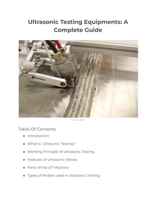 Ultrasonic Testing Equipments: A
Complete Guide
Sources - Zetec
Table Of Contents
● Introduction
● What is Ultrasonic Testing?
● Working Principle of Ultrasonic Testing
● Features of Ultrasonic Waves
● Parts of the UT Machine
● Types of Probes used in Ultrasonic Testing
 