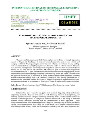 International Journal of Mechanical Engineering and Technology (IJMET), ISSN 0976 –
6340(Print), ISSN 0976 – 6359(Online) Volume 4, Issue 4, July - August (2013) © IAEME
118
ULTRASONIC TESTING OF GLASS FIBER REINFORCED
POLYPROPYLENE COMPOSITES
Ajitanshu Vedrtnam1
Dr.S.J.Pawar2
Rakesh Bhandari3
Mechanical engineering department,
Invertis university1
, Bareilly,MNNIT2
, Allahbad
ABSTRACT
The purpose of this paper was to find relationship between the degree of strength degradation
caused by fatigue and the changes of ultrasonic wave characteristics such as wave velocity and
damping coefficient. Polypropylene-glass composites were subjected to oscillatory bending loadings
with constant deflection. During fatigue procedure the force needed to achieve constant deflection
was measured. During fatigue tests samples were subjected to ultrasonic tests. Additionally before
fatigue test and after 300000, 850 000 and 1 900 000 cycles parts of samples were subjected to
destructive bending test. A good correlation between velocity of ultrasonic wave propagation and the
degree of strength degradation of pp-glass composites caused by fatigue was found. Ultrasounds can
be applied as effective tool to assessment of fatigue degradation of polymer composites. Achieved
results showed that research have to be continued. Fatigue with other loading conditions and for
other composite materials is planned. The results of present research can be applied to elaboration of
non-destructive method of measurement of the degree of fatigue degradation of polymer composites.
Index Terms: Polypropylene/glass fibre (PP/GF) Composite, Non-destructive testing; Fatigue
I. INTRODUCTION
Polypropylene-glass composites are applied more and more frequently as high performance
engineering materials. They find applications in such demanding fields as civil engineering, car
industry, electronic industry, aerospace technology and many others. This leads to the increase in
demand for knowledge related to strength of materials understood as the ability to withstand
different loading conditions resulting from the purposefulness of their application. During
composites exploitation many degrading processes take place. Main degrading influences are thermal
ageing, radiation and chemical attack, creep and fatigue. In the case of polymer composites changes
material degradation. Usually visible surface changes occur in very thin outer layer and precede any
INTERNATIONAL JOURNAL OF MECHANICAL ENGINEERING
AND TECHNOLOGY (IJMET)
ISSN 0976 – 6340 (Print)
ISSN 0976 – 6359 (Online)
Volume 4, Issue 4, July - August (2013), pp. 118-124
© IAEME: www.iaeme.com/ijmet.asp
Journal Impact Factor (2013): 5.7731 (Calculated by GISI)
www.jifactor.com
IJMET
© I A E M E
 