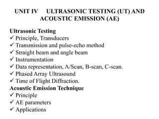 UNIT IV ULTRASONIC TESTING (UT) AND
ACOUSTIC EMISSION (AE)
Ultrasonic Testing
 Principle, Transducers
 Transmission and pulse-echo method
 Straight beam and angle beam
 Instrumentation
 Data representation, A/Scan, B-scan, C-scan.
 Phased Array Ultrasound
 Time of Flight Diffraction.
Acoustic Emission Technique
 Principle
 AE parameters
 Applications
 