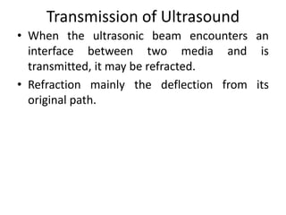 Transmission of Ultrasound
• When the ultrasonic beam encounters an
interface between two media and is
transmitted, it may be refracted.
• Refraction mainly the deflection from its
original path.
 