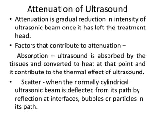 Attenuation of Ultrasound
• Attenuation is gradual reduction in intensity of
ultrasonic beam once it has left the treatment
head.
• Factors that contribute to attenuation –
Absorption – ultrasound is absorbed by the
tissues and converted to heat at that point and
it contribute to the thermal effect of ultrasound.
• Scatter - when the normally cylindrical
ultrasonic beam is deflected from its path by
reflection at interfaces, bubbles or particles in
its path.
 