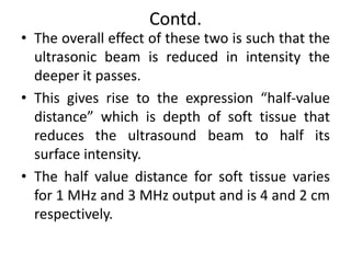 Contd.
• The overall effect of these two is such that the
ultrasonic beam is reduced in intensity the
deeper it passes.
• This gives rise to the expression “half-value
distance” which is depth of soft tissue that
reduces the ultrasound beam to half its
surface intensity.
• The half value distance for soft tissue varies
for 1 MHz and 3 MHz output and is 4 and 2 cm
respectively.
 