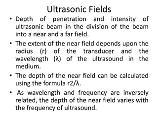 Ultrasonic Fields
• Depth of penetration and intensity of
ultrasonic beam in the division of the beam
into a near and a far field.
• The extent of the near field depends upon the
radius (r) of the transducer and the
wavelength (λ) of the ultrasound in the
medium.
• The depth of the near field can be calculated
using the formula r2/λ.
• As wavelength and frequency are inversely
related, the depth of the near field varies with
the frequency of ultrasound.
 