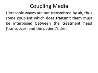Coupling Media
Ultrasonic waves are not transmitted by air, thus
some couplant which does transmit them must
be interposed between the treatment head
(transducer) and the patient’s skin.
 
