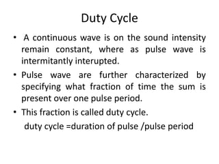 Duty Cycle
• A continuous wave is on the sound intensity
remain constant, where as pulse wave is
intermitantly interupted.
• Pulse wave are further characterized by
specifying what fraction of time the sum is
present over one pulse period.
• This fraction is called duty cycle.
duty cycle =duration of pulse /pulse period
 