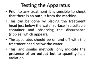 Testing the Apparatus
• Prior to any treatment it is sensible to check
that there is an output from the machine.
• This can be done by placing the treatment
head just below the water surface in a suitable
container and observing the disturbance
(ripples) which appears.
• The apparatus should be on and off with the
treatment head below the water.
• This, and similar methods, only indicate the
presence of an output but to quantity it, a
radiation.
 