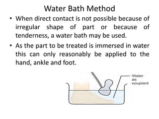 Water Bath Method
• When direct contact is not possible because of
irregular shape of part or because of
tenderness, a water bath may be used.
• As the part to be treated is immersed in water
this can only reasonably be applied to the
hand, ankle and foot.
 