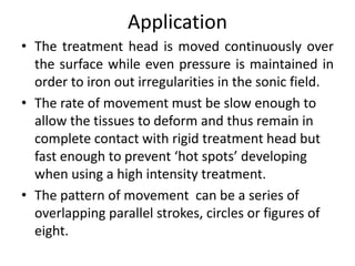 Application
• The treatment head is moved continuously over
the surface while even pressure is maintained in
order to iron out irregularities in the sonic field.
• The rate of movement must be slow enough to
allow the tissues to deform and thus remain in
complete contact with rigid treatment head but
fast enough to prevent ‘hot spots’ developing
when using a high intensity treatment.
• The pattern of movement can be a series of
overlapping parallel strokes, circles or figures of
eight.
 