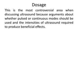 Dosage
This is the most controversial area when
discussing ultrasound because arguments about
whether pulsed or continuous modes should be
used and the intensities of ultrasound required
to produce beneficial effects.
 