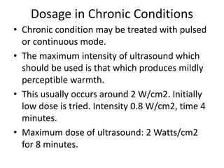 Dosage in Chronic Conditions
• Chronic condition may be treated with pulsed
or continuous mode.
• The maximum intensity of ultrasound which
should be used is that which produces mildly
perceptible warmth.
• This usually occurs around 2 W/cm2. Initially
low dose is tried. Intensity 0.8 W/cm2, time 4
minutes.
• Maximum dose of ultrasound: 2 Watts/cm2
for 8 minutes.
 