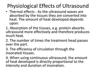 Physiological Effects of Ultrasound
• Thermal effects - As the ultrasound waves are
absorbed by the tissues they are converted into
heat. The amount of heat developed depends
upon:
1. Absorption of the tissues, e.g. protein absorbs
ultrasound more effectively and therefore produces
much heat.
2. The number of times the treatment head passes
over the part.
3. The efficiency of circulation through the
insonated tissues.
4. When using continuous ultrasound, the amount
of heat developed is directly proportional to the
intensity and duration of insonation.
 