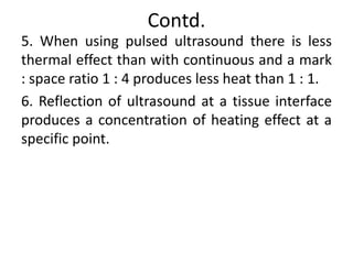 Contd.
5. When using pulsed ultrasound there is less
thermal effect than with continuous and a mark
: space ratio 1 : 4 produces less heat than 1 : 1.
6. Reflection of ultrasound at a tissue interface
produces a concentration of heating effect at a
specific point.
 