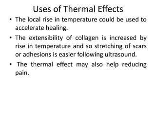 Uses of Thermal Effects
• The local rise in temperature could be used to
accelerate healing.
• The extensibility of collagen is increased by
rise in temperature and so stretching of scars
or adhesions is easier following ultrasound.
• The thermal effect may also help reducing
pain.
 