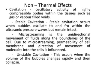 Non – Thermal Effects
• Cavitation - oscillatory activity of highly
compressible bodies within the tissues such as
gas or vapour filled voids.
- Stable Cavitation - Stable cavitation occurs
when bubbles oscillate to and fro within the
ultrasonic pressure waves but remain intact.
- Microstreaming is the unidirectional
movement of fluids along the boundaries of the
cell. Due to microstreaming, permeability of cell
membrane and direction of movement of
molecules into the cells is influenced.
- Unstable Cavitation - This occurs when the
volume of the bubbles changes rapidly and then
collapse.
 