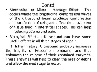Contd.
• Mechanical or Micro - massage Effect - This
occurs where the longitudinal compression waves
of the ultrasound beam produces compression
and rarefaction of cells, and affect the movement
of tissue fluid in interstitial spaces. This can help
in reducing edema and pain.
• Biological Effects - Ultrasound can have some
useful effects in all three stages of repair.
1. Inflammatory: Ultrasound probably increases
the fragility of lysosome membrane, and thus
enhances the release of their contained enzymes.
These enzymes will help to clear the area of debris
and allow the next stage to occur.
 