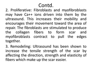 Contd.
2. Proliferative: Fibroblasts and myofibroblasts
may have Ca++ ions driven into them by the
ultrasound. This increases their mobility and
encourages their movement toward the area of
repair. The fibroblasts are stimulated to produce
the collagen fibers to form scar and
myofibroblasts contract to pull the edges
together.
3. Remodeling: Ultrasound has been shown to
increase the tensile strength of the scar by
affecting the direction, strength and elasticity of
fibers which make up the scar easier.
 