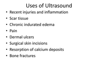 Uses of Ultrasound
• Recent injuries and inflammation
• Scar tissue
• Chronic indurated edema
• Pain
• Dermal ulcers
• Surgical skin incisions
• Resorption of calcium deposits
• Bone fractures
 